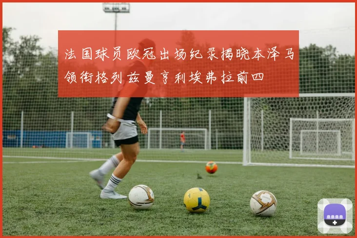 法国球员欧冠出场纪录揭晓本泽马领衔格列兹曼亨利埃弗拉前四
