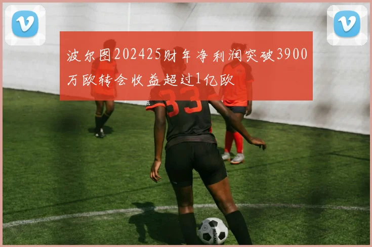 波尔图202425财年净利润突破3900万欧转会收益超过1亿欧