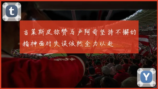 吉莱斯皮称赞马卢阿奇坚持不懈的精神面对失误依然全力以赴