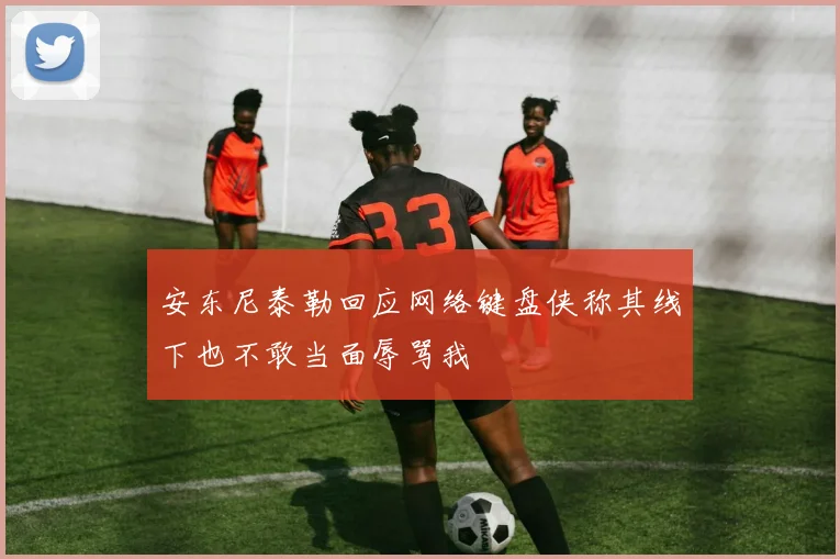 安东尼泰勒回应网络键盘侠称其线下也不敢当面辱骂我