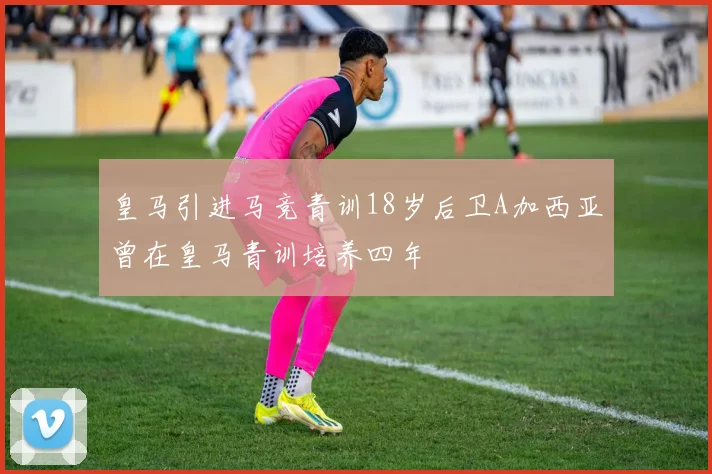 皇马引进马竞青训18岁后卫A加西亚曾在皇马青训培养四年