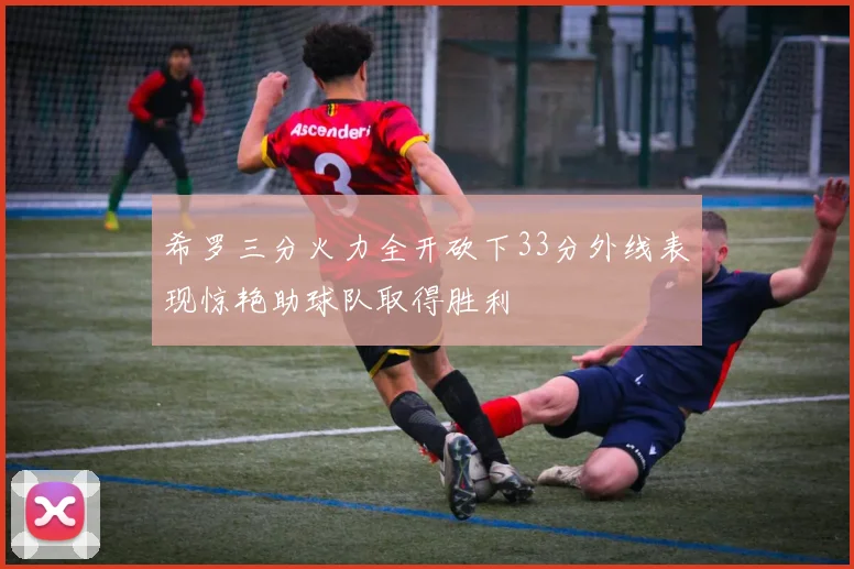 希罗三分火力全开砍下33分外线表现惊艳助球队取得胜利