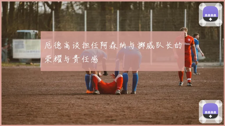 厄德高谈担任阿森纳与挪威队长的荣耀与责任感