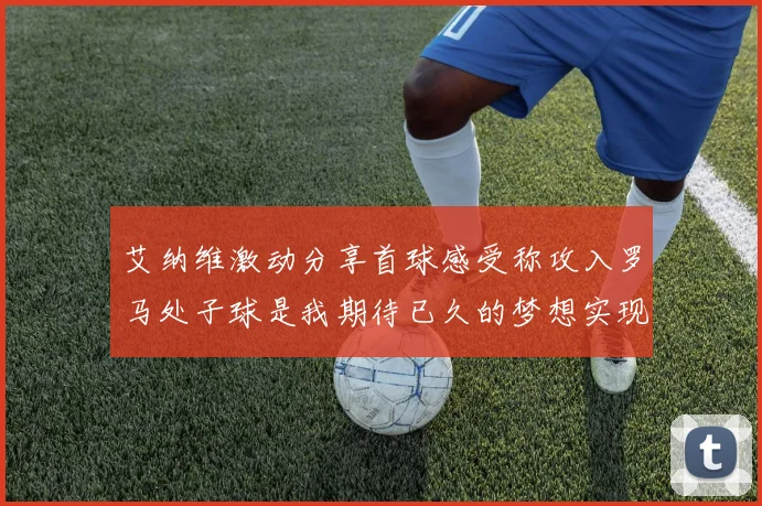 艾纳维激动分享首球感受称攻入罗马处子球是我期待已久的梦想实现