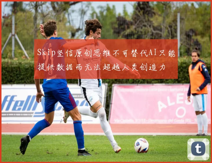 Skip坚信原创思维不可替代AI只能提供数据而无法超越人类创造力