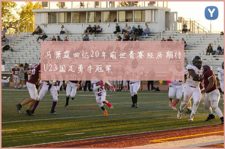 冯潇霆回忆20年前世青赛经历期待U23国足勇夺冠军