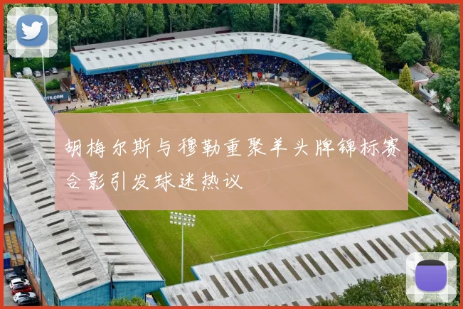 胡梅尔斯与穆勒重聚羊头牌锦标赛合影引发球迷热议