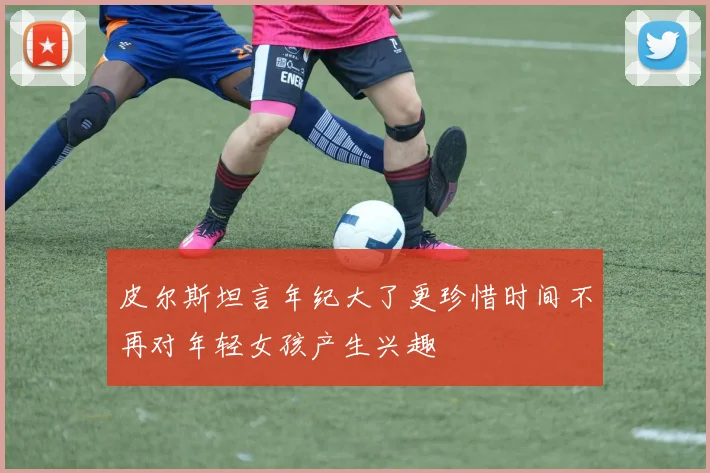 皮尔斯坦言年纪大了更珍惜时间不再对年轻女孩产生兴趣