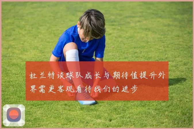 杜兰特谈球队成长与期待值提升外界需更客观看待我们的进步