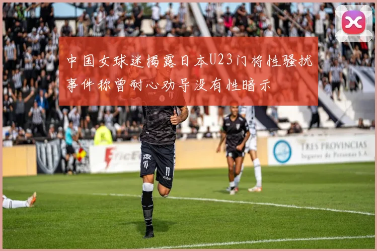 中国女球迷揭露日本U23门将性骚扰事件称曾耐心劝导没有性暗示