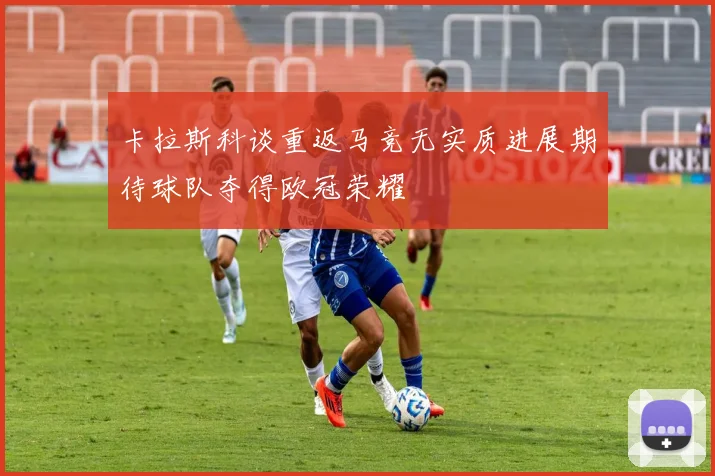 卡拉斯科谈重返马竞无实质进展期待球队夺得欧冠荣耀