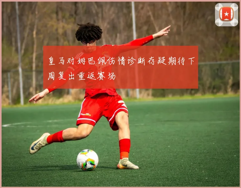 皇马对姆巴佩伤情诊断存疑期待下周复出重返赛场